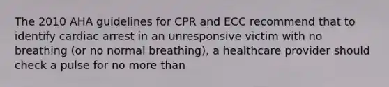 The 2010 AHA guidelines for CPR and ECC recommend that to identify cardiac arrest in an unresponsive victim with no breathing (or no normal breathing), a healthcare provider should check a pulse for no more than