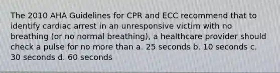 The 2010 AHA Guidelines for CPR and ECC recommend that to identify cardiac arrest in an unresponsive victim with no breathing (or no normal breathing), a healthcare provider should check a pulse for no <a href='https://www.questionai.com/knowledge/keWHlEPx42-more-than' class='anchor-knowledge'>more than</a> a. 25 seconds b. 10 seconds c. 30 seconds d. 60 seconds