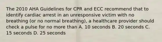 The 2010 AHA Guidelines for CPR and ECC recommend that to identify cardiac arrest in an unresponsive victim with no breathing (or no normal breathing), a healthcare provider should check a pulse for no more than A. 10 seconds B. 20 seconds C. 15 seconds D. 25 seconds