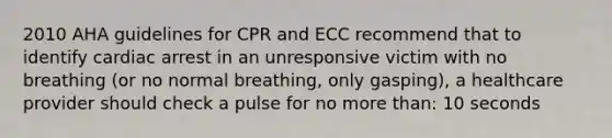 2010 AHA guidelines for CPR and ECC recommend that to identify cardiac arrest in an unresponsive victim with no breathing (or no normal breathing, only gasping), a healthcare provider should check a pulse for no more than: 10 seconds