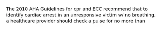 The 2010 AHA Guidelines for cpr and ECC recommend that to identify cardiac arrest in an unresponsive victim w/ no breathing, a healthcare provider should check a pulse for no more than