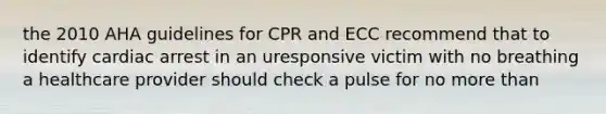 the 2010 AHA guidelines for CPR and ECC recommend that to identify cardiac arrest in an uresponsive victim with no breathing a healthcare provider should check a pulse for no more than