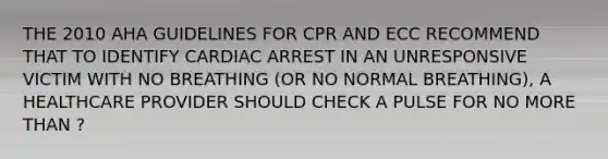 THE 2010 AHA GUIDELINES FOR CPR AND ECC RECOMMEND THAT TO IDENTIFY CARDIAC ARREST IN AN UNRESPONSIVE VICTIM WITH NO BREATHING (OR NO NORMAL BREATHING), A HEALTHCARE PROVIDER SHOULD CHECK A PULSE FOR NO <a href='https://www.questionai.com/knowledge/keWHlEPx42-more-than' class='anchor-knowledge'>more than</a> ?