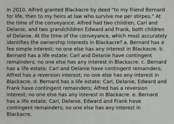 In 2010, Alfred granted Blackacre by deed "to my friend Bernard for life, then to my heirs at law who survive me per stirpes." At the time of the conveyance, Alfred had two children, Carl and Delanie, and two grandchildren Edward and Frank, both children of Delanie. At the time of the conveyance, which most accurately identifies the ownership interests in Blackacre? a. Bernard has a fee simple interest; no one else has any interest in Blackacre. b. Bernard has a life estate; Carl and Delanie have contingent remainders; no one else has any interest in Blackacre. c. Bernard has a life estate; Carl and Delanie have contingent remainders; Alfred has a reversion interest; no one else has any interest in Blackacre. d. Bernard has a life estate; Carl, Delanie, Edward and Frank have contingent remainders; Alfred has a reversion interest; no one else has any interest in Blackacre. e. Bernard has a life estate; Carl, Delanie, Edward and Frank have contingent remainders; no one else has any interest in Blackacre.