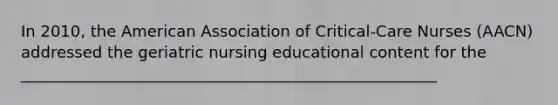 In 2010, the American Association of Critical-Care Nurses (AACN) addressed the geriatric nursing educational content for the _____________________________________________________