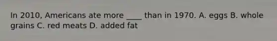 In 2010, Americans ate more ____ than in 1970. A. eggs B. whole grains C. red meats D. added fat