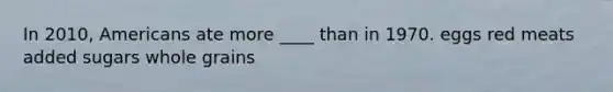 In 2010, Americans ate more ____ than in 1970. eggs red meats added sugars whole grains