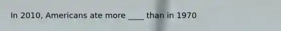 In 2010, Americans ate more ____ than in 1970