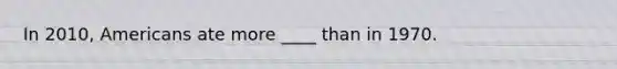 In 2010, Americans ate more ____ than in 1970.