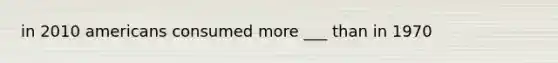 in 2010 americans consumed more ___ than in 1970