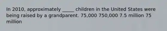 In 2010, approximately _____ children in the United States were being raised by a grandparent. 75,000 750,000 7.5 million 75 million