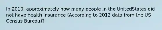 In 2010, approximately how many people in the UnitedStates did not have health insurance (According to 2012 data from the US Census Bureau)?