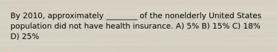 By 2010, approximately ________ of the nonelderly United States population did not have health insurance. A) 5% B) 15% C) 18% D) 25%