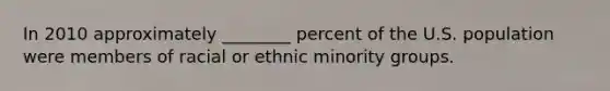 In 2010 approximately ________ percent of the U.S. population were members of racial or ethnic minority groups.