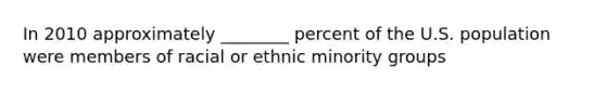 In 2010 approximately ________ percent of the U.S. population were members of racial or ethnic minority groups