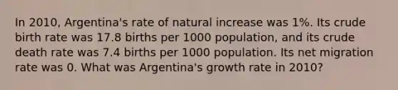 In 2010, Argentina's rate of natural increase was 1%. Its crude birth rate was 17.8 births per 1000 population, and its crude death rate was 7.4 births per 1000 population. Its net migration rate was 0. What was Argentina's growth rate in 2010?