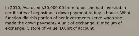 In 2010, Ava used 30,000.00 from funds she had invested in certificates of deposit as a down payment to buy a house. What function did this portion of her investments serve when she made the down payment? A.unit of exchange. B.medium of exchange. C.store of value. D.unit of account.