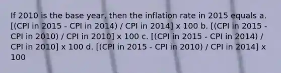 If 2010 is the base year, then the inflation rate in 2015 equals a. [(CPI in 2015 - CPI in 2014) / CPI in 2014] x 100 b. [(CPI in 2015 - CPI in 2010) / CPI in 2010] x 100 c. [(CPI in 2015 - CPI in 2014) / CPI in 2010] x 100 d. [(CPI in 2015 - CPI in 2010) / CPI in 2014] x 100