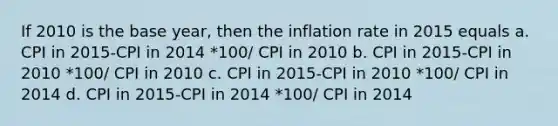 If 2010 is the base year, then the inflation rate in 2015 equals a. CPI in 2015-CPI in 2014 *100/ CPI in 2010 b. CPI in 2015-CPI in 2010 *100/ CPI in 2010 c. CPI in 2015-CPI in 2010 *100/ CPI in 2014 d. CPI in 2015-CPI in 2014 *100/ CPI in 2014