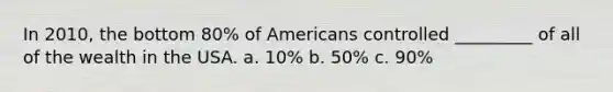 In 2010, the bottom 80% of Americans controlled _________ of all of the wealth in the USA. a. 10% b. 50% c. 90%