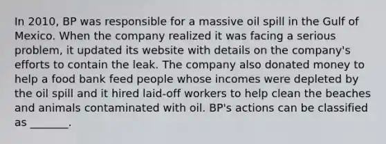 In 2010, BP was responsible for a massive oil spill in the Gulf of Mexico. When the company realized it was facing a serious problem, it updated its website with details on the company's efforts to contain the leak. The company also donated money to help a food bank feed people whose incomes were depleted by the oil spill and it hired laid-off workers to help clean the beaches and animals contaminated with oil. BP's actions can be classified as _______.