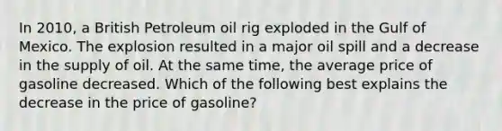 In 2010, a British Petroleum oil rig exploded in the Gulf of Mexico. The explosion resulted in a major oil spill and a decrease in the supply of oil. At the same time, the average price of gasoline decreased. Which of the following best explains the decrease in the price of gasoline?