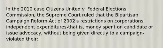 In the 2010 case Citizens United v. Federal Elections Commission, the Supreme Court ruled that the Bipartisan Campaign Reform Act of 2002's restrictions on corporations' independent expenditures-that is, money spent on candidate or issue advocacy, without being given directly to a campaign-violated their: