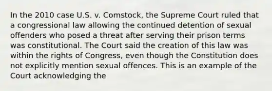 In the 2010 case U.S. v. Comstock, the Supreme Court ruled that a congressional law allowing the continued detention of sexual offenders who posed a threat after serving their prison terms was constitutional. The Court said the creation of this law was within the rights of Congress, even though the Constitution does not explicitly mention sexual offences. This is an example of the Court acknowledging the