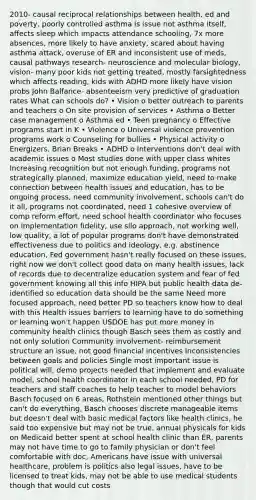 2010- causal reciprocal relationships between health, ed and poverty, poorly controlled asthma is issue not asthma itself, affects sleep which impacts attendance schooling, 7x more absences, more likely to have anxiety, scared about having asthma attack, overuse of ER and inconsistent use of meds, causal pathways research- neuroscience and molecular biology, vision- many poor kids not getting treated, mostly farsightedness which affects reading, kids with ADHD more likely have vision probs John Balfance- absenteeism very predictive of graduation rates What can schools do? • Vision o better outreach to parents and teachers o On site provision of services • Asthma o Better case management o Asthma ed • Teen pregnancy o Effective programs start in K • Violence o Universal violence prevention programs work o Counseling for bullies • Physical activity o Energizers, Brian Breaks • ADHD o Interventions don't deal with academic issues o Most studies done with upper class whites Increasing recognition but not enough funding, programs not strategically planned, maximize education yield, need to make connection between health issues and education, has to be ongoing process, need community involvement, schools can't do it all, programs not coordinated, need 1 cohesive overview of comp reform effort, need school health coordinator who focuses on implementation fidelity, use silo approach, not working well, low quality, a lot of popular programs don't have demonstrated effectiveness due to politics and ideology, e.g. abstinence education, Fed government hasn't really focused on these issues, right now we don't collect good data on many health issues, lack of records due to decentralize education system and fear of fed government knowing all this info HIPA but public health data de-identified so education data should be the same Need more focused approach, need better PD so teachers know how to deal with this Health issues barriers to learning have to do something or learning won't happen USDOE has put more money in community health clinics though Basch sees them as costly and not only solution Community involvement- reimbursement structure an issue, not good financial incentives Inconsistencies between goals and policies Single most important issue is political will, demo projects needed that implement and evaluate model, school health coordinator in each school needed, PD for teachers and staff coaches to help teacher to model behaviors Basch focused on 6 areas, Rothstein mentioned other things but can't do everything, Basch chooses discrete manageable items but doesn't deal with basic medical factors like health clinics, he said too expensive but may not be true, annual physicals for kids on Medicaid better spent at school health clinic than ER, parents may not have time to go to family physician or don't feel comfortable with doc, Americans have issue with universal healthcare, problem is politics also legal issues, have to be licensed to treat kids, may not be able to use medical students though that would cut costs