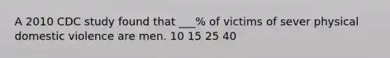 A 2010 CDC study found that ___% of victims of sever physical domestic violence are men. 10 15 25 40