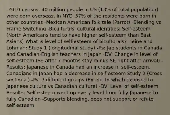 -2010 census: 40 million people in US (13% of total population) were born overseas. In NYC, 37% of the residents were born in other countries -Mexican American folk tale (Parrot) -Blending vs Frame Switching -Biculturals' cultural identities: Self-esteem (North Americans tend to have higher self-esteem than East Asians) What is level of self-esteem of biculturals? Heine and Lohman: Study 1 (longitudinal study) -Ps: Jap students in Canada and Canadian-English teachers in Japan -DV: Change in level of self-esteem (SE after 7 months stay minus SE right after arrival) -Results: Japanese in Canada had an increase in self-esteem, Canadians in Japan had a decrease in self esteem Study 2 (Cross sectional) -Ps: 7 different groups (Extent to which exposed to Japanese culture vs Canadian culture) -DV: Level of self-esteem Results: Self esteem went up every level from fully Japanese to fully Canadian -Supports blending, does not support or refute self-esteem