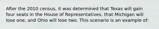 After the 2010 census, it was determined that Texas will gain four seats in the House of Representatives, that Michigan will lose one, and Ohio will lose two. This scenario is an example of: