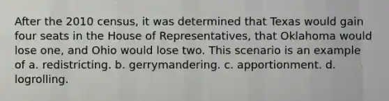 After the 2010 census, it was determined that Texas would gain four seats in the House of Representatives, that Oklahoma would lose one, and Ohio would lose two. This scenario is an example of a. redistricting. b. gerrymandering. c. apportionment. d. logrolling.