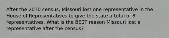 After the 2010 census, Missouri lost one representative in the House of Representatives to give the state a total of 8 representatives. What is the BEST reason Missouri lost a representative after the census?