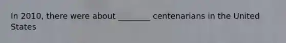 In 2010, there were about ________ centenarians in the United States