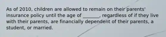 As of 2010, children are allowed to remain on their parents' insurance policy until the age of _______, regardless of if they live with their parents, are financially dependent of their parents, a student, or married.