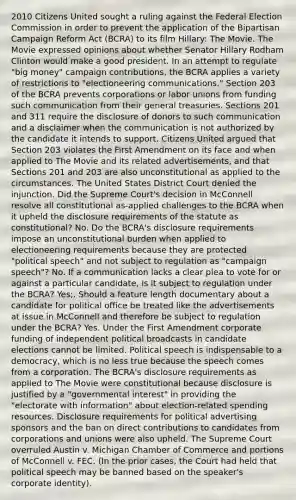 2010 Citizens United sought a ruling against the Federal Election Commission in order to prevent the application of the Bipartisan Campaign Reform Act (BCRA) to its film Hillary: The Movie. The Movie expressed opinions about whether Senator Hillary Rodham Clinton would make a good president. In an attempt to regulate "big money" campaign contributions, the BCRA applies a variety of restrictions to "electioneering communications." Section 203 of the BCRA prevents corporations or labor unions from funding such communication from their general treasuries. Sections 201 and 311 require the disclosure of donors to such communication and a disclaimer when the communication is not authorized by the candidate it intends to support. Citizens United argued that Section 203 violates the First Amendment on its face and when applied to The Movie and its related advertisements, and that Sections 201 and 203 are also unconstitutional as applied to the circumstances. The United States District Court denied the injunction. Did the Supreme Court's decision in McConnell resolve all constitutional as-applied challenges to the BCRA when it upheld the disclosure requirements of the statute as constitutional? No. Do the BCRA's disclosure requirements impose an unconstitutional burden when applied to electioneering requirements because they are protected "political speech" and not subject to regulation as "campaign speech"? No. If a communication lacks a clear plea to vote for or against a particular candidate, is it subject to regulation under the BCRA? Yes;. Should a feature length documentary about a candidate for political office be treated like the advertisements at issue in McConnell and therefore be subject to regulation under the BCRA? Yes. Under the First Amendment corporate funding of independent political broadcasts in candidate elections cannot be limited. Political speech is indispensable to a democracy, which is no less true because the speech comes from a corporation. The BCRA's disclosure requirements as applied to The Movie were constitutional because disclosure is justified by a "governmental interest" in providing the "electorate with information" about election-related spending resources. Disclosure requirements for political advertising sponsors and the ban on direct contributions to candidates from corporations and unions were also upheld. The Supreme Court overruled Austin v. Michigan Chamber of Commerce and portions of McConnell v. FEC. (In the prior cases, the Court had held that political speech may be banned based on the speaker's corporate identity).