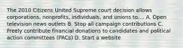 The 2010 Citizens United Supreme court decision allows corporations, nonprofits, individuals, and unions to.... A. Open television news outlets B. Stop all campaign contributions C. Freely contribute financial donations to candidates and political action committees (PACs) D. Start a website