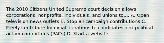 The 2010 Citizens United Supreme court decision allows corporations, nonprofits, individuals, and unions to.... A. Open television news outlets B. Stop all campaign contributions C. Freely contribute financial donations to candidates and political action committees (PACs) D. Start a website