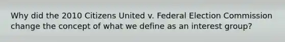 Why did the 2010 Citizens United v. Federal Election Commission change the concept of what we define as an interest group?