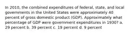 In 2010, the combined expenditures of federal, state, and local governments in the United States were approximately 40 percent of gross domestic product (GDP). Approximately what percentage of GDP were government expenditures in 1930? a. 29 percent b. 39 percent c. 19 percent d. 9 percent