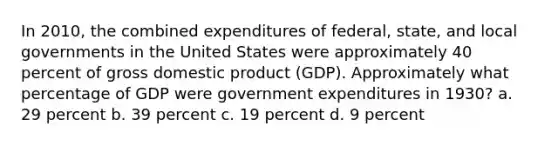 In 2010, the combined expenditures of federal, state, and local governments in the United States were approximately 40 percent of gross domestic product (GDP). Approximately what percentage of GDP were government expenditures in 1930? a. 29 percent b. 39 percent c. 19 percent d. 9 percent