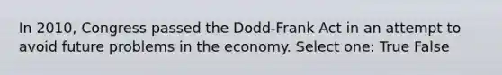 In 2010, Congress passed the Dodd-Frank Act in an attempt to avoid future problems in the economy. Select one: True False