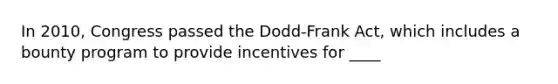 In 2010, Congress passed the Dodd-Frank Act, which includes a bounty program to provide incentives for ____