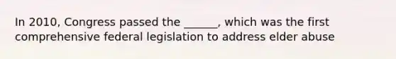 In 2010, Congress passed the ______, which was the first comprehensive federal legislation to address elder abuse
