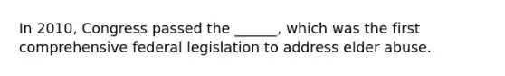 In 2010, Congress passed the ______, which was the first comprehensive federal legislation to address elder abuse.