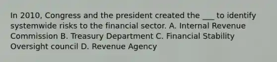 In 2010, Congress and the president created the ___ to identify systemwide risks to the financial sector. A. Internal Revenue Commission B. Treasury Department C. Financial Stability Oversight council D. Revenue Agency