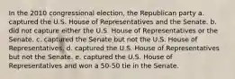 In the 2010 congressional election, the Republican party a. captured the U.S. House of Representatives and the Senate. b. did not capture either the U.S. House of Representatives or the Senate. c. captured the Senate but not the U.S. House of Representatives. d. captured the U.S. House of Representatives but not the Senate. e. captured the U.S. House of Representatives and won a 50-50 tie in the Senate.