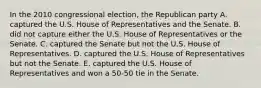 In the 2010 congressional election, the Republican party A. captured the U.S. House of Representatives and the Senate. B. did not capture either the U.S. House of Representatives or the Senate. C. captured the Senate but not the U.S. House of Representatives. D. captured the U.S. House of Representatives but not the Senate. E. captured the U.S. House of Representatives and won a 50-50 tie in the Senate.