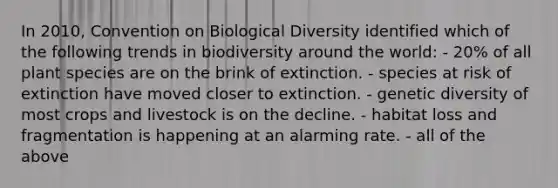 In 2010, Convention on Biological Diversity identified which of the following trends in biodiversity around the world: - 20% of all plant species are on the brink of extinction. - species at risk of extinction have moved closer to extinction. - genetic diversity of most crops and livestock is on the decline. - habitat loss and fragmentation is happening at an alarming rate. - all of the above